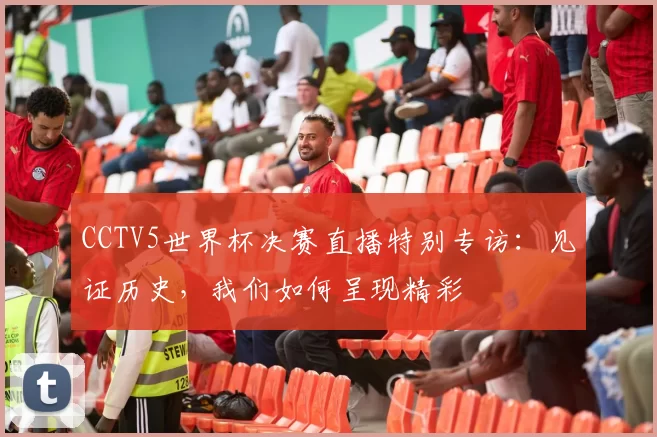 CCTV5世界杯决赛直播特别专访：见证历史，我们如何呈现精彩