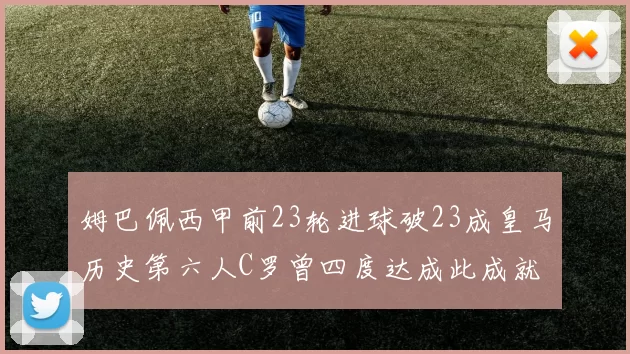 姆巴佩西甲前23轮进球破23成皇马历史第六人C罗曾四度达成此成就