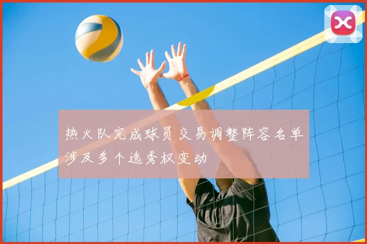 热火队完成球员交易调整阵容名单涉及多个选秀权变动