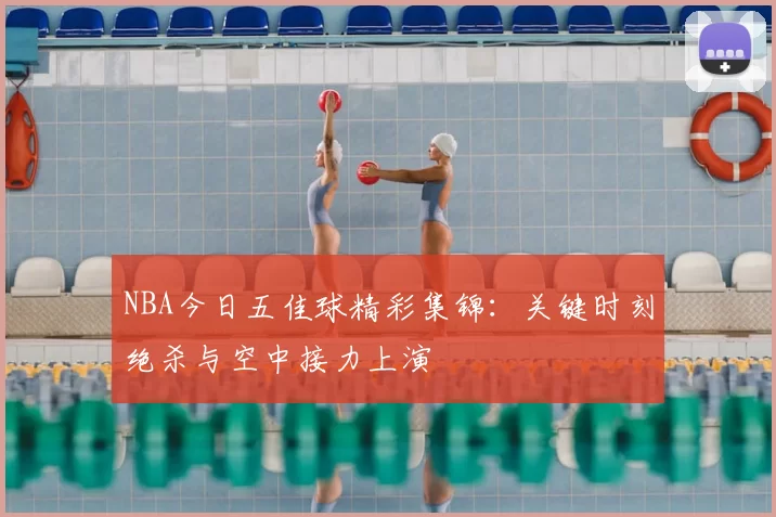 NBA今日五佳球精彩集锦：关键时刻绝杀与空中接力上演