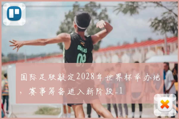 国际足联敲定2028年世界杯举办地，赛事筹备进入新阶段_1