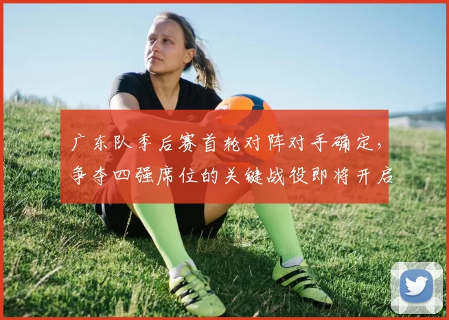 广东队季后赛首轮对阵对手确定,争夺四强席位的关键战役即将开启