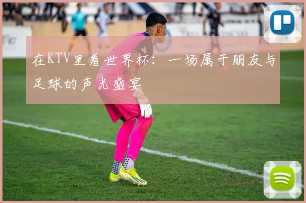 在KTV里看世界杯:一场属于朋友与足球的声光盛宴