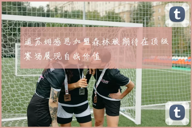 道苏姆感恩加盟森林狼期待在顶级赛场展现自我价值