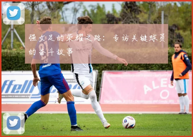 强女足的荣耀之路:专访关键球员的奋斗故事