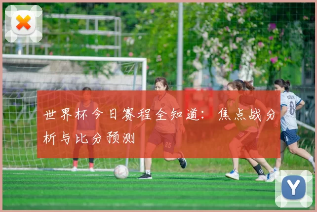 世界杯今日赛程全知道:焦点战分析与比分预测
