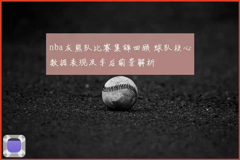nba灰熊队比赛集锦回顾 球队核心数据表现及季后前景解析
