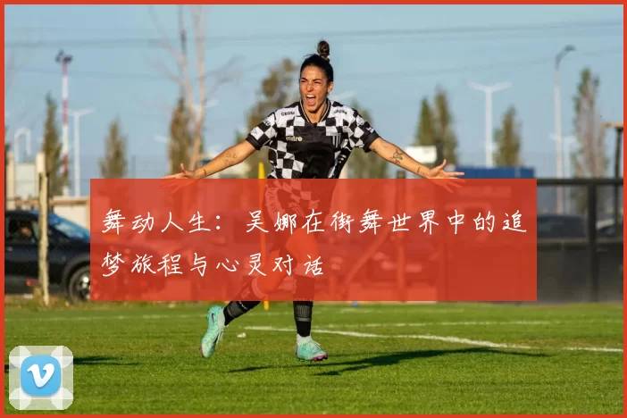 舞动人生:吴娜在街舞世界中的追梦旅程与心灵对话