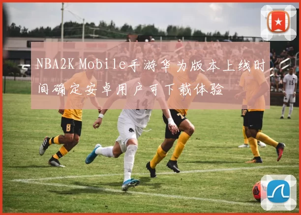 NBA2K Mobile手游华为版本上线时间确定安卓用户可下载体验