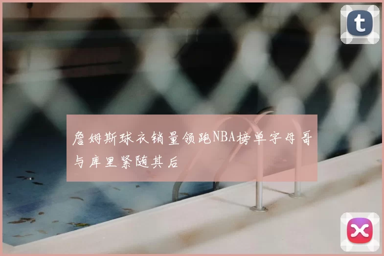 詹姆斯球衣销量领跑NBA榜单字母哥与库里紧随其后