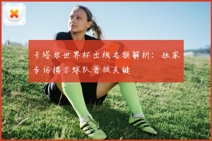 卡塔尔世界杯出线名额解析:独家专访揭示球队晋级关键
