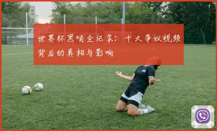 世界杯黑哨全记录:十大争议视频背后的真相与影响