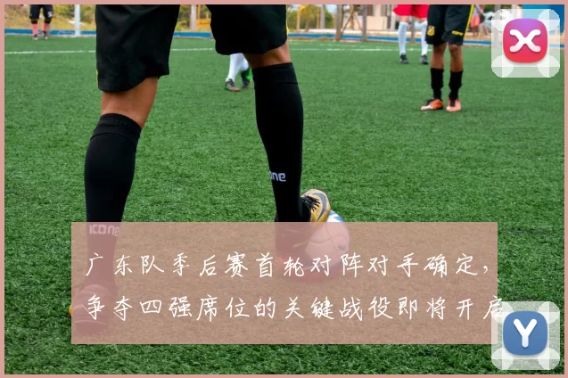 广东队季后赛首轮对阵对手确定，争夺四强席位的关键战役即将开启
