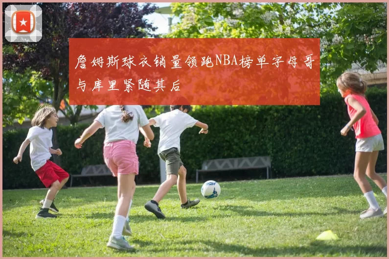詹姆斯球衣销量领跑NBA榜单字母哥与库里紧随其后