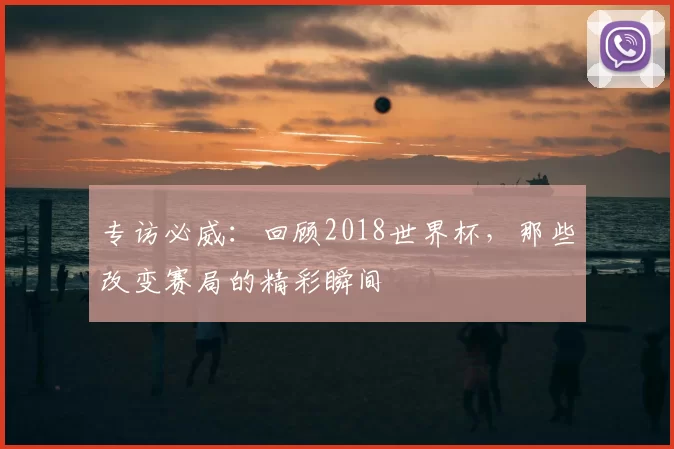 专访必威:回顾2018世界杯,那些改变赛局的精彩瞬间