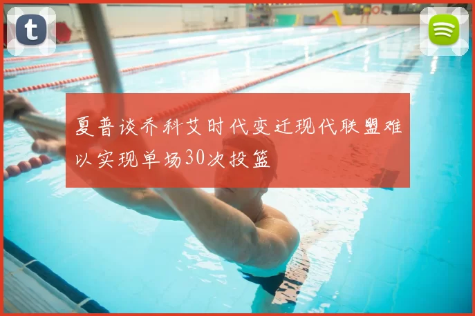 夏普谈乔科艾时代变迁现代联盟难以实现单场30次投篮