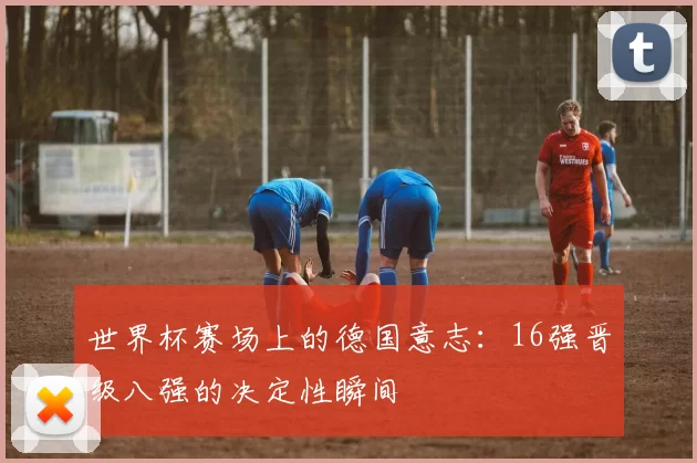 世界杯赛场上的德国意志:16强晋级八强的决定性瞬间