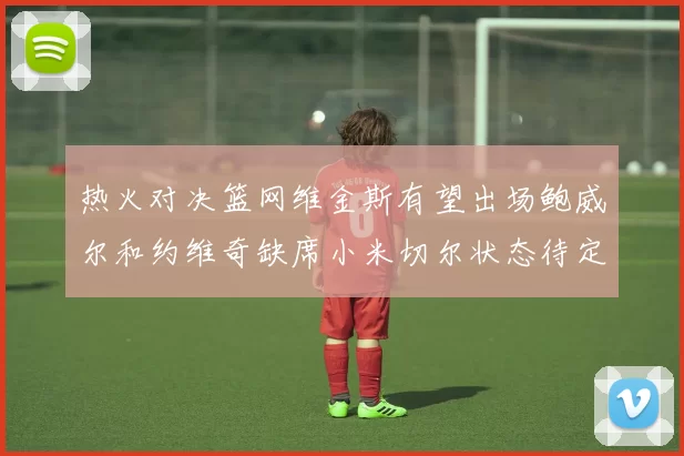 热火对决篮网维金斯有望出场鲍威尔和约维奇缺席小米切尔状态待定