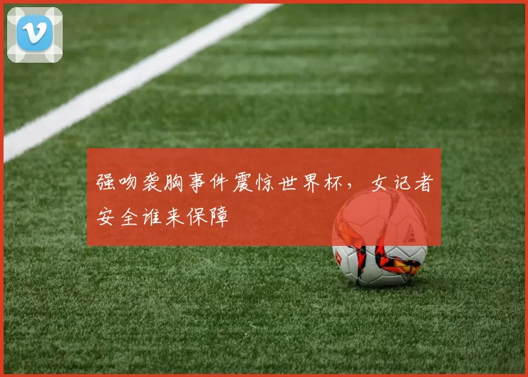 强吻袭胸事件震惊世界杯,女记者安全谁来保障