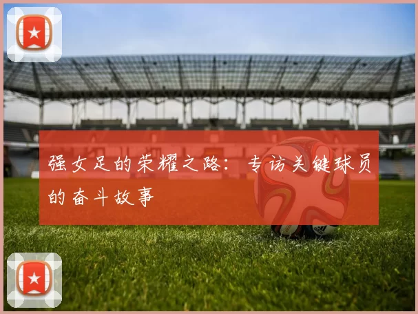 强女足的荣耀之路:专访关键球员的奋斗故事