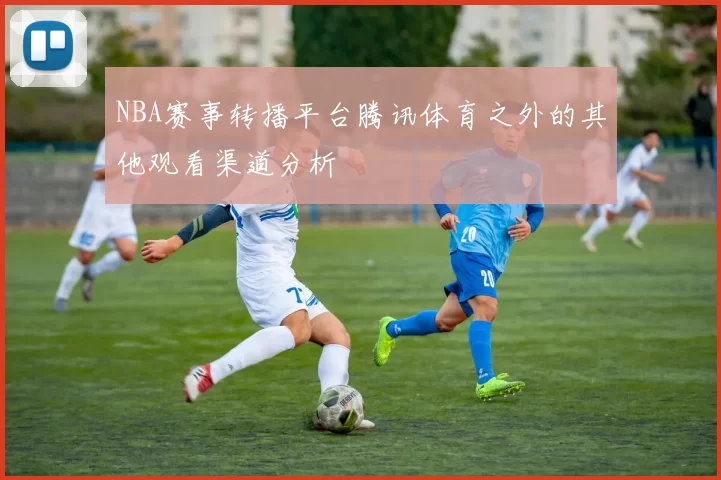 NBA赛事转播平台腾讯体育之外的其他观看渠道分析