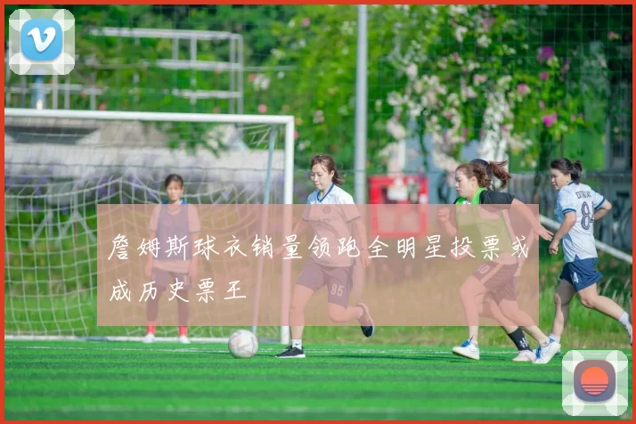 詹姆斯球衣销量领跑全明星投票或成历史票王