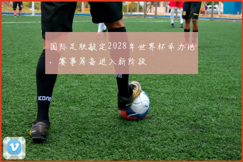 国际足联敲定2028年世界杯举办地，赛事筹备进入新阶段