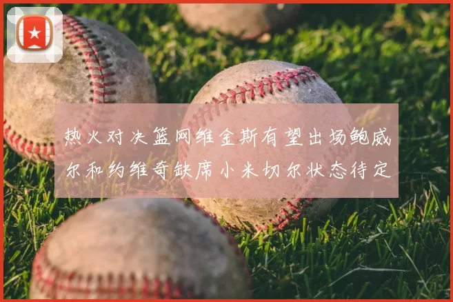 热火对决篮网维金斯有望出场鲍威尔和约维奇缺席小米切尔状态待定