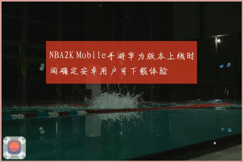 NBA2K Mobile手游华为版本上线时间确定安卓用户可下载体验