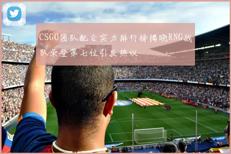 CSGO团队配合实力排行榜揭晓RNG战队荣登第七位引发热议