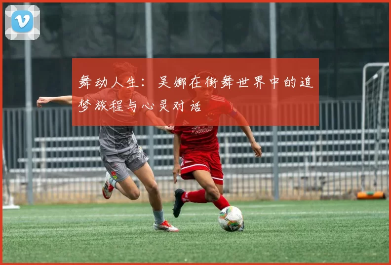 舞动人生：吴娜在街舞世界中的追梦旅程与心灵对话