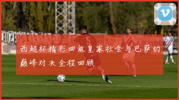 西超杯精彩回放皇家社会与巴萨的巅峰对决全程回顾