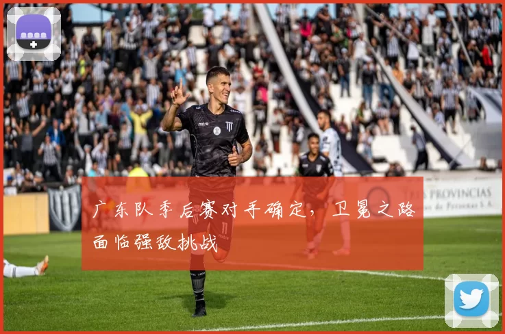 广东队季后赛对手确定,卫冕之路面临强敌挑战