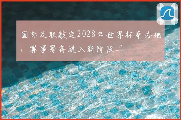 国际足联敲定2028年世界杯举办地，赛事筹备进入新阶段_1
