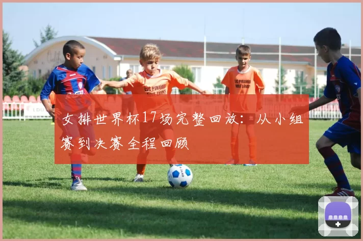 女排世界杯17场完整回放：从小组赛到决赛全程回顾