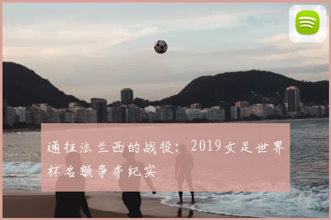 通往法兰西的战役：2019女足世界杯名额争夺纪实